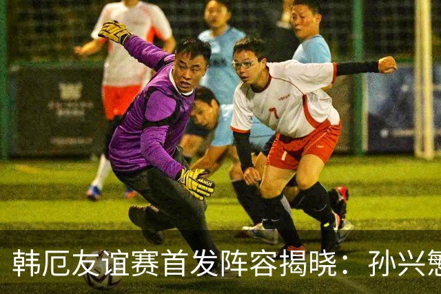 韩厄友谊赛首发阵容揭晓：孙兴慜领军金玟哉与帕乔亮相